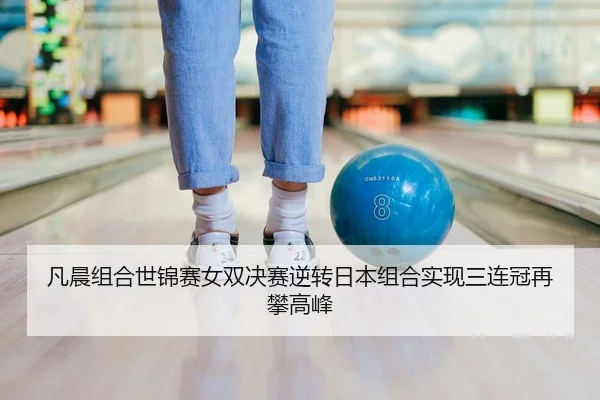 凡晨组合世锦赛女双决赛逆转日本组合实现三连冠再攀高峰
